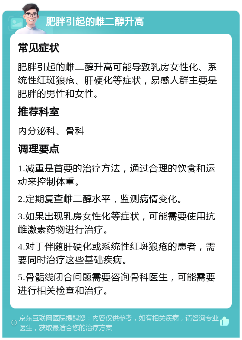 肥胖引起的雌二醇升高 常见症状 肥胖引起的雌二醇升高可能导致乳房女性化、系统性红斑狼疮、肝硬化等症状，易感人群主要是肥胖的男性和女性。 推荐科室 内分泌科、骨科 调理要点 1.减重是首要的治疗方法，通过合理的饮食和运动来控制体重。 2.定期复查雌二醇水平，监测病情变化。 3.如果出现乳房女性化等症状，可能需要使用抗雌激素药物进行治疗。 4.对于伴随肝硬化或系统性红斑狼疮的患者，需要同时治疗这些基础疾病。 5.骨骺线闭合问题需要咨询骨科医生，可能需要进行相关检查和治疗。