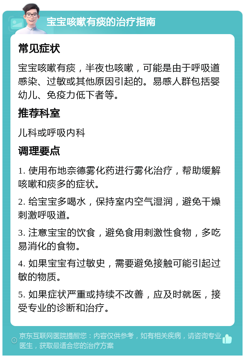 宝宝咳嗽有痰的治疗指南 常见症状 宝宝咳嗽有痰，半夜也咳嗽，可能是由于呼吸道感染、过敏或其他原因引起的。易感人群包括婴幼儿、免疫力低下者等。 推荐科室 儿科或呼吸内科 调理要点 1. 使用布地奈德雾化药进行雾化治疗，帮助缓解咳嗽和痰多的症状。 2. 给宝宝多喝水，保持室内空气湿润，避免干燥刺激呼吸道。 3. 注意宝宝的饮食，避免食用刺激性食物，多吃易消化的食物。 4. 如果宝宝有过敏史，需要避免接触可能引起过敏的物质。 5. 如果症状严重或持续不改善，应及时就医，接受专业的诊断和治疗。