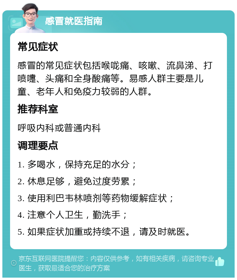 感冒就医指南 常见症状 感冒的常见症状包括喉咙痛、咳嗽、流鼻涕、打喷嚏、头痛和全身酸痛等。易感人群主要是儿童、老年人和免疫力较弱的人群。 推荐科室 呼吸内科或普通内科 调理要点 1. 多喝水，保持充足的水分； 2. 休息足够，避免过度劳累； 3. 使用利巴韦林喷剂等药物缓解症状； 4. 注意个人卫生，勤洗手； 5. 如果症状加重或持续不退，请及时就医。