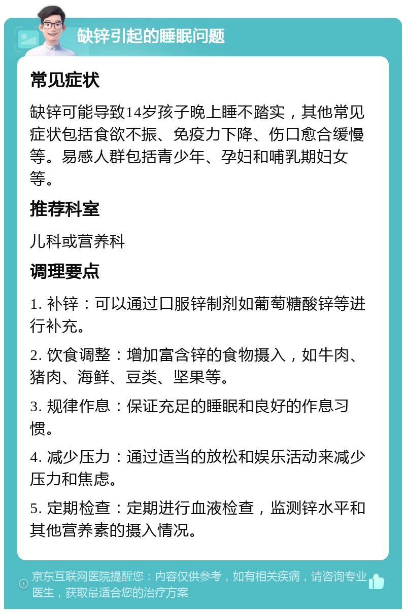 缺锌引起的睡眠问题 常见症状 缺锌可能导致14岁孩子晚上睡不踏实，其他常见症状包括食欲不振、免疫力下降、伤口愈合缓慢等。易感人群包括青少年、孕妇和哺乳期妇女等。 推荐科室 儿科或营养科 调理要点 1. 补锌：可以通过口服锌制剂如葡萄糖酸锌等进行补充。 2. 饮食调整：增加富含锌的食物摄入，如牛肉、猪肉、海鲜、豆类、坚果等。 3. 规律作息：保证充足的睡眠和良好的作息习惯。 4. 减少压力：通过适当的放松和娱乐活动来减少压力和焦虑。 5. 定期检查：定期进行血液检查，监测锌水平和其他营养素的摄入情况。