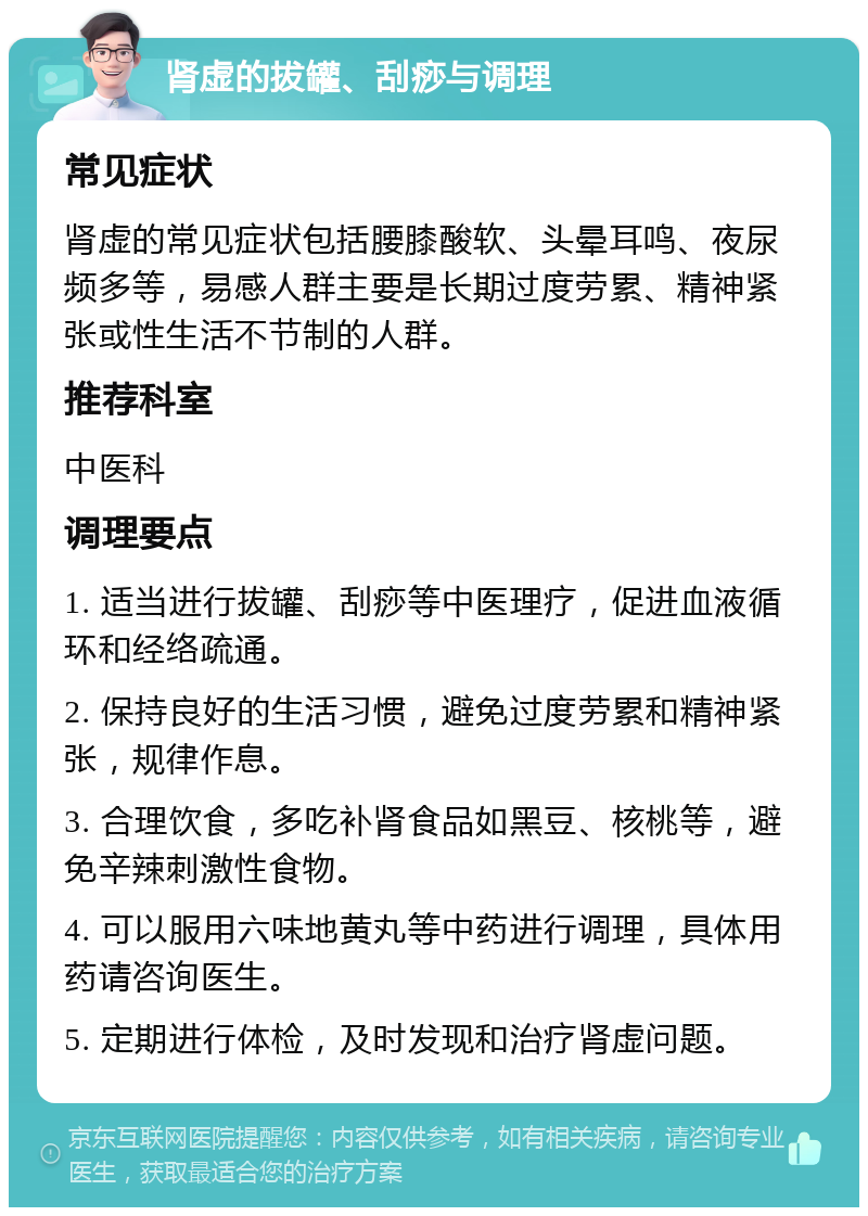 肾虚的拔罐、刮痧与调理 常见症状 肾虚的常见症状包括腰膝酸软、头晕耳鸣、夜尿频多等，易感人群主要是长期过度劳累、精神紧张或性生活不节制的人群。 推荐科室 中医科 调理要点 1. 适当进行拔罐、刮痧等中医理疗，促进血液循环和经络疏通。 2. 保持良好的生活习惯，避免过度劳累和精神紧张，规律作息。 3. 合理饮食，多吃补肾食品如黑豆、核桃等，避免辛辣刺激性食物。 4. 可以服用六味地黄丸等中药进行调理，具体用药请咨询医生。 5. 定期进行体检，及时发现和治疗肾虚问题。