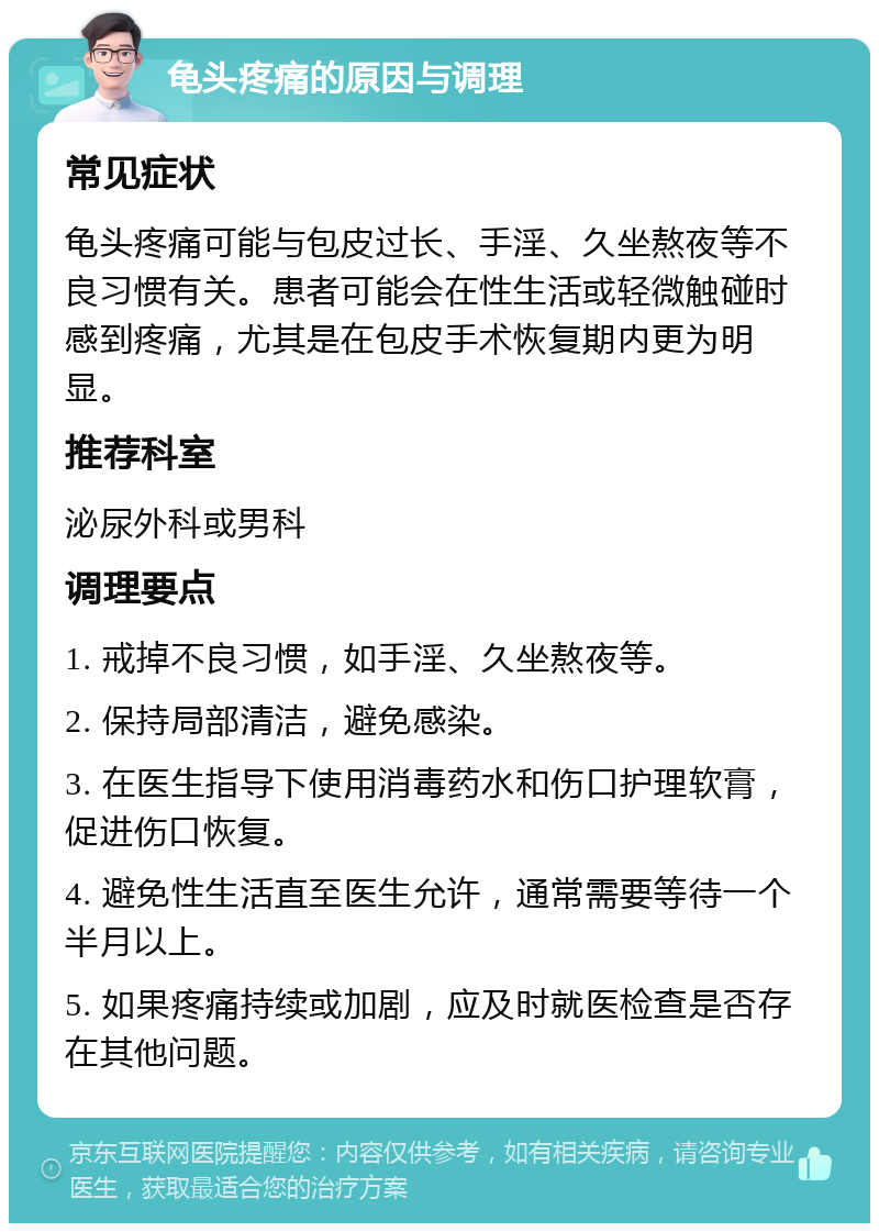 龟头疼痛的原因与调理 常见症状 龟头疼痛可能与包皮过长、手淫、久坐熬夜等不良习惯有关。患者可能会在性生活或轻微触碰时感到疼痛，尤其是在包皮手术恢复期内更为明显。 推荐科室 泌尿外科或男科 调理要点 1. 戒掉不良习惯，如手淫、久坐熬夜等。 2. 保持局部清洁，避免感染。 3. 在医生指导下使用消毒药水和伤口护理软膏，促进伤口恢复。 4. 避免性生活直至医生允许，通常需要等待一个半月以上。 5. 如果疼痛持续或加剧，应及时就医检查是否存在其他问题。