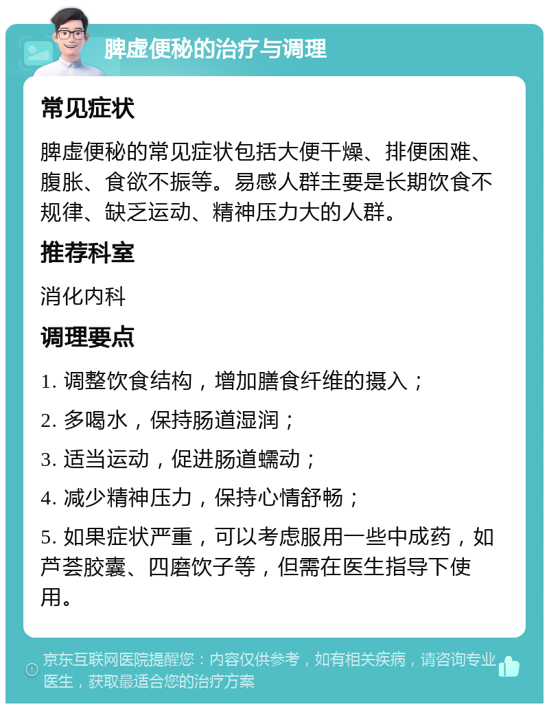 脾虚便秘的治疗与调理 常见症状 脾虚便秘的常见症状包括大便干燥、排便困难、腹胀、食欲不振等。易感人群主要是长期饮食不规律、缺乏运动、精神压力大的人群。 推荐科室 消化内科 调理要点 1. 调整饮食结构，增加膳食纤维的摄入； 2. 多喝水，保持肠道湿润； 3. 适当运动，促进肠道蠕动； 4. 减少精神压力，保持心情舒畅； 5. 如果症状严重，可以考虑服用一些中成药，如芦荟胶囊、四磨饮子等，但需在医生指导下使用。