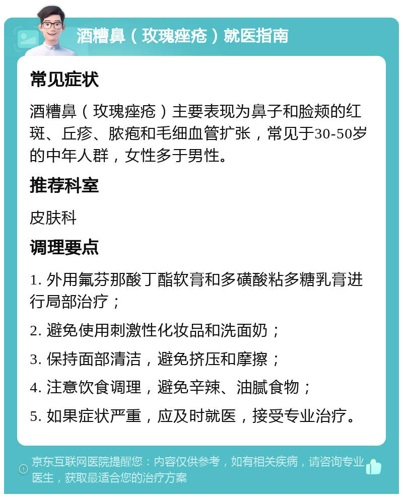 酒糟鼻（玫瑰痤疮）就医指南 常见症状 酒糟鼻（玫瑰痤疮）主要表现为鼻子和脸颊的红斑、丘疹、脓疱和毛细血管扩张，常见于30-50岁的中年人群，女性多于男性。 推荐科室 皮肤科 调理要点 1. 外用氟芬那酸丁酯软膏和多磺酸粘多糖乳膏进行局部治疗； 2. 避免使用刺激性化妆品和洗面奶； 3. 保持面部清洁，避免挤压和摩擦； 4. 注意饮食调理，避免辛辣、油腻食物； 5. 如果症状严重，应及时就医，接受专业治疗。