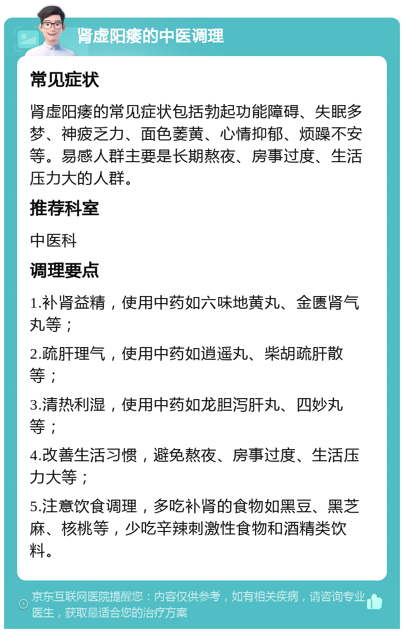 肾虚阳痿的中医调理 常见症状 肾虚阳痿的常见症状包括勃起功能障碍、失眠多梦、神疲乏力、面色萎黄、心情抑郁、烦躁不安等。易感人群主要是长期熬夜、房事过度、生活压力大的人群。 推荐科室 中医科 调理要点 1.补肾益精，使用中药如六味地黄丸、金匮肾气丸等； 2.疏肝理气，使用中药如逍遥丸、柴胡疏肝散等； 3.清热利湿，使用中药如龙胆泻肝丸、四妙丸等； 4.改善生活习惯，避免熬夜、房事过度、生活压力大等； 5.注意饮食调理，多吃补肾的食物如黑豆、黑芝麻、核桃等，少吃辛辣刺激性食物和酒精类饮料。