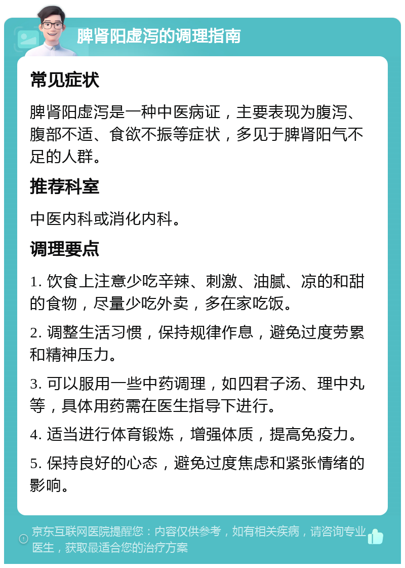 脾肾阳虚泻的调理指南 常见症状 脾肾阳虚泻是一种中医病证，主要表现为腹泻、腹部不适、食欲不振等症状，多见于脾肾阳气不足的人群。 推荐科室 中医内科或消化内科。 调理要点 1. 饮食上注意少吃辛辣、刺激、油腻、凉的和甜的食物，尽量少吃外卖，多在家吃饭。 2. 调整生活习惯，保持规律作息，避免过度劳累和精神压力。 3. 可以服用一些中药调理，如四君子汤、理中丸等，具体用药需在医生指导下进行。 4. 适当进行体育锻炼，增强体质，提高免疫力。 5. 保持良好的心态，避免过度焦虑和紧张情绪的影响。