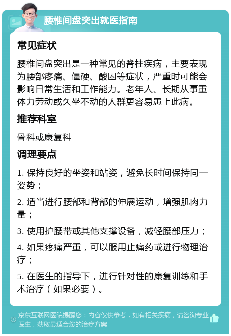 腰椎间盘突出就医指南 常见症状 腰椎间盘突出是一种常见的脊柱疾病，主要表现为腰部疼痛、僵硬、酸困等症状，严重时可能会影响日常生活和工作能力。老年人、长期从事重体力劳动或久坐不动的人群更容易患上此病。 推荐科室 骨科或康复科 调理要点 1. 保持良好的坐姿和站姿，避免长时间保持同一姿势； 2. 适当进行腰部和背部的伸展运动，增强肌肉力量； 3. 使用护腰带或其他支撑设备，减轻腰部压力； 4. 如果疼痛严重，可以服用止痛药或进行物理治疗； 5. 在医生的指导下，进行针对性的康复训练和手术治疗（如果必要）。