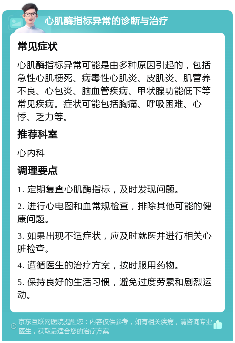 心肌酶指标异常的诊断与治疗 常见症状 心肌酶指标异常可能是由多种原因引起的，包括急性心肌梗死、病毒性心肌炎、皮肌炎、肌营养不良、心包炎、脑血管疾病、甲状腺功能低下等常见疾病。症状可能包括胸痛、呼吸困难、心悸、乏力等。 推荐科室 心内科 调理要点 1. 定期复查心肌酶指标，及时发现问题。 2. 进行心电图和血常规检查，排除其他可能的健康问题。 3. 如果出现不适症状，应及时就医并进行相关心脏检查。 4. 遵循医生的治疗方案，按时服用药物。 5. 保持良好的生活习惯，避免过度劳累和剧烈运动。