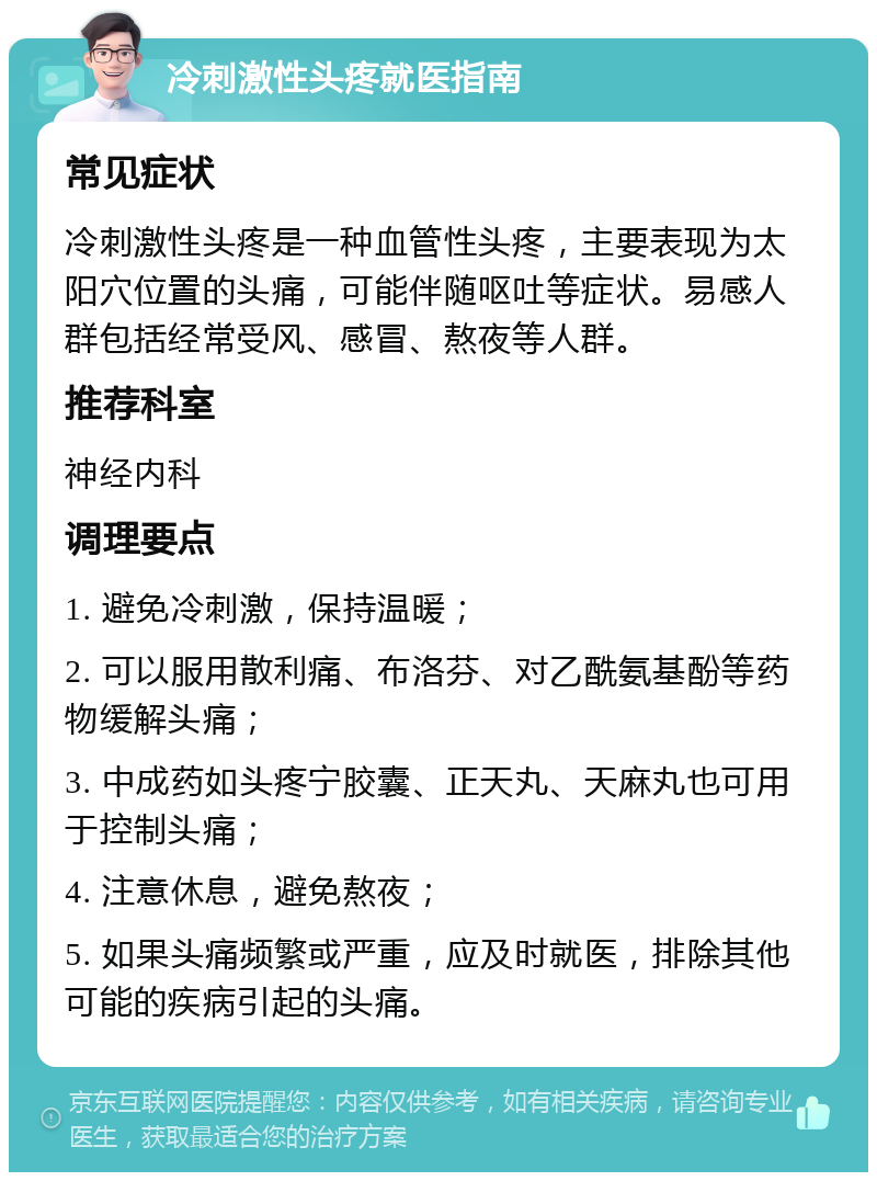 冷刺激性头疼就医指南 常见症状 冷刺激性头疼是一种血管性头疼，主要表现为太阳穴位置的头痛，可能伴随呕吐等症状。易感人群包括经常受风、感冒、熬夜等人群。 推荐科室 神经内科 调理要点 1. 避免冷刺激，保持温暖； 2. 可以服用散利痛、布洛芬、对乙酰氨基酚等药物缓解头痛； 3. 中成药如头疼宁胶囊、正天丸、天麻丸也可用于控制头痛； 4. 注意休息，避免熬夜； 5. 如果头痛频繁或严重，应及时就医，排除其他可能的疾病引起的头痛。