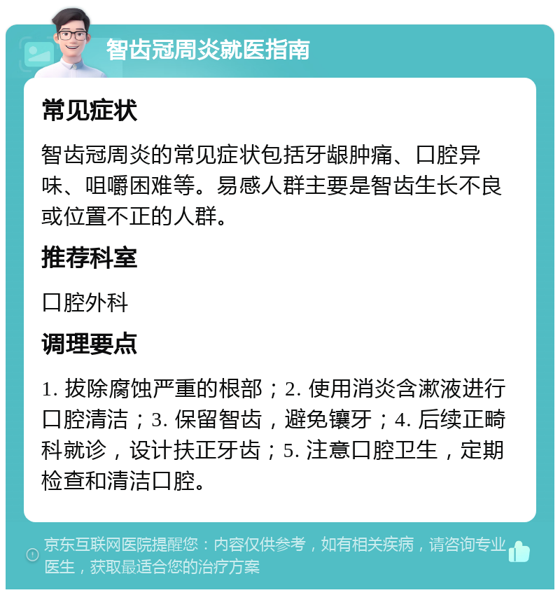 智齿冠周炎就医指南 常见症状 智齿冠周炎的常见症状包括牙龈肿痛、口腔异味、咀嚼困难等。易感人群主要是智齿生长不良或位置不正的人群。 推荐科室 口腔外科 调理要点 1. 拔除腐蚀严重的根部；2. 使用消炎含漱液进行口腔清洁；3. 保留智齿，避免镶牙；4. 后续正畸科就诊，设计扶正牙齿；5. 注意口腔卫生，定期检查和清洁口腔。