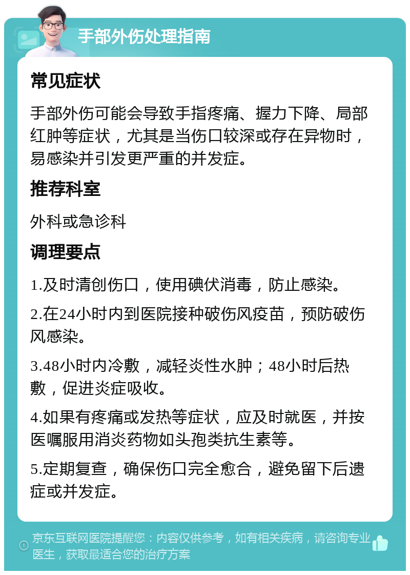 手部外伤处理指南 常见症状 手部外伤可能会导致手指疼痛、握力下降、局部红肿等症状，尤其是当伤口较深或存在异物时，易感染并引发更严重的并发症。 推荐科室 外科或急诊科 调理要点 1.及时清创伤口，使用碘伏消毒，防止感染。 2.在24小时内到医院接种破伤风疫苗，预防破伤风感染。 3.48小时内冷敷，减轻炎性水肿；48小时后热敷，促进炎症吸收。 4.如果有疼痛或发热等症状，应及时就医，并按医嘱服用消炎药物如头孢类抗生素等。 5.定期复查，确保伤口完全愈合，避免留下后遗症或并发症。