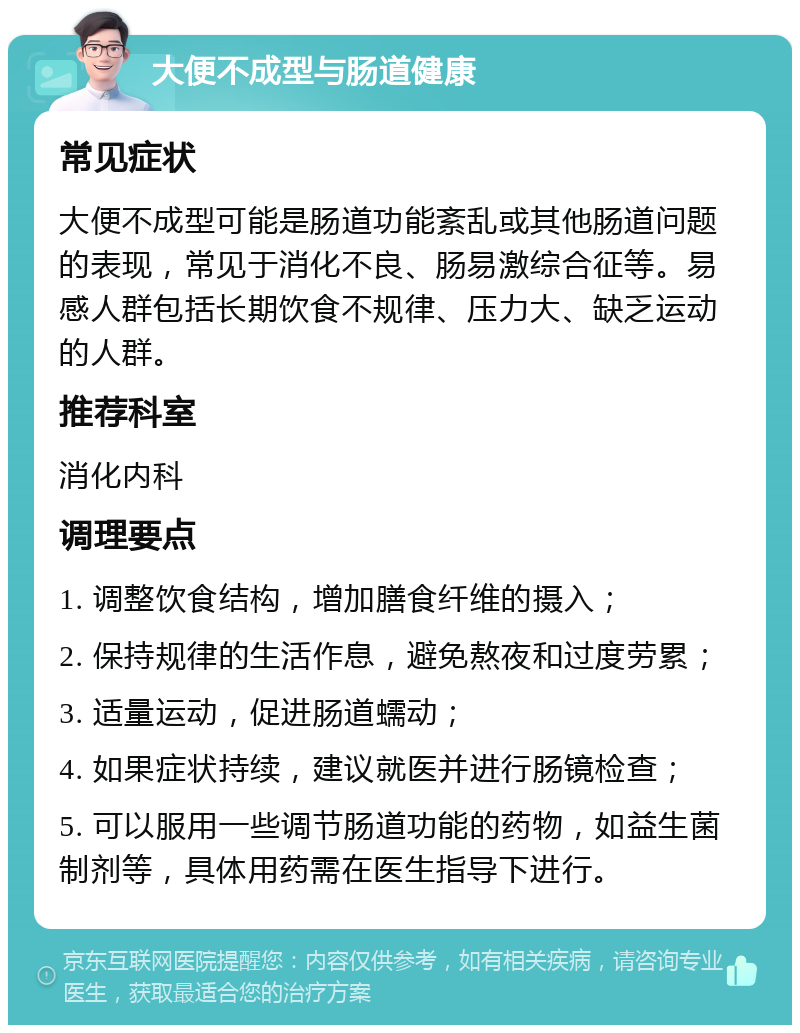 大便不成型与肠道健康 常见症状 大便不成型可能是肠道功能紊乱或其他肠道问题的表现，常见于消化不良、肠易激综合征等。易感人群包括长期饮食不规律、压力大、缺乏运动的人群。 推荐科室 消化内科 调理要点 1. 调整饮食结构，增加膳食纤维的摄入； 2. 保持规律的生活作息，避免熬夜和过度劳累； 3. 适量运动，促进肠道蠕动； 4. 如果症状持续，建议就医并进行肠镜检查； 5. 可以服用一些调节肠道功能的药物，如益生菌制剂等，具体用药需在医生指导下进行。