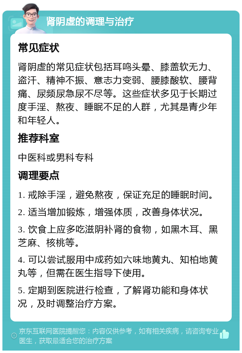 肾阴虚的调理与治疗 常见症状 肾阴虚的常见症状包括耳鸣头晕、膝盖软无力、盗汗、精神不振、意志力变弱、腰膝酸软、腰背痛、尿频尿急尿不尽等。这些症状多见于长期过度手淫、熬夜、睡眠不足的人群，尤其是青少年和年轻人。 推荐科室 中医科或男科专科 调理要点 1. 戒除手淫，避免熬夜，保证充足的睡眠时间。 2. 适当增加锻炼，增强体质，改善身体状况。 3. 饮食上应多吃滋阴补肾的食物，如黑木耳、黑芝麻、核桃等。 4. 可以尝试服用中成药如六味地黄丸、知柏地黄丸等，但需在医生指导下使用。 5. 定期到医院进行检查，了解肾功能和身体状况，及时调整治疗方案。