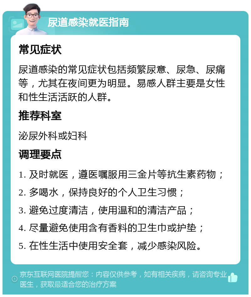 尿道感染就医指南 常见症状 尿道感染的常见症状包括频繁尿意、尿急、尿痛等，尤其在夜间更为明显。易感人群主要是女性和性生活活跃的人群。 推荐科室 泌尿外科或妇科 调理要点 1. 及时就医，遵医嘱服用三金片等抗生素药物； 2. 多喝水，保持良好的个人卫生习惯； 3. 避免过度清洁，使用温和的清洁产品； 4. 尽量避免使用含有香料的卫生巾或护垫； 5. 在性生活中使用安全套，减少感染风险。