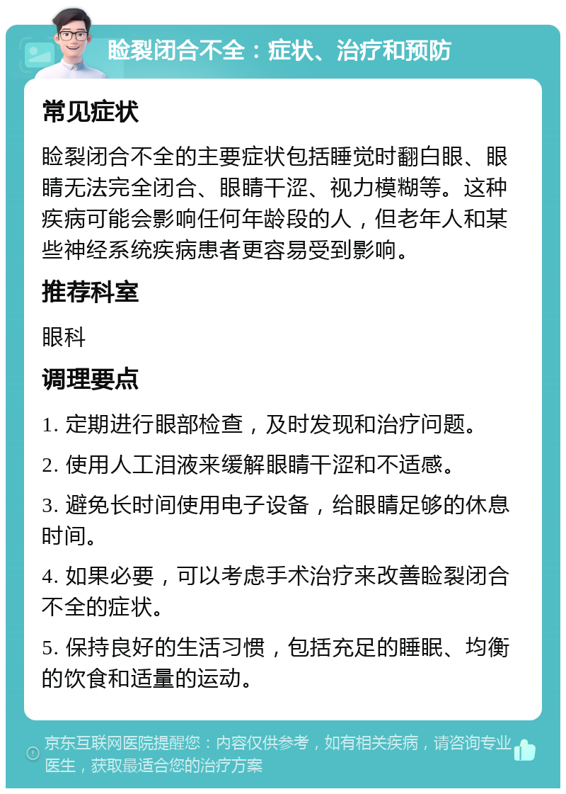 睑裂闭合不全：症状、治疗和预防 常见症状 睑裂闭合不全的主要症状包括睡觉时翻白眼、眼睛无法完全闭合、眼睛干涩、视力模糊等。这种疾病可能会影响任何年龄段的人，但老年人和某些神经系统疾病患者更容易受到影响。 推荐科室 眼科 调理要点 1. 定期进行眼部检查，及时发现和治疗问题。 2. 使用人工泪液来缓解眼睛干涩和不适感。 3. 避免长时间使用电子设备，给眼睛足够的休息时间。 4. 如果必要，可以考虑手术治疗来改善睑裂闭合不全的症状。 5. 保持良好的生活习惯，包括充足的睡眠、均衡的饮食和适量的运动。