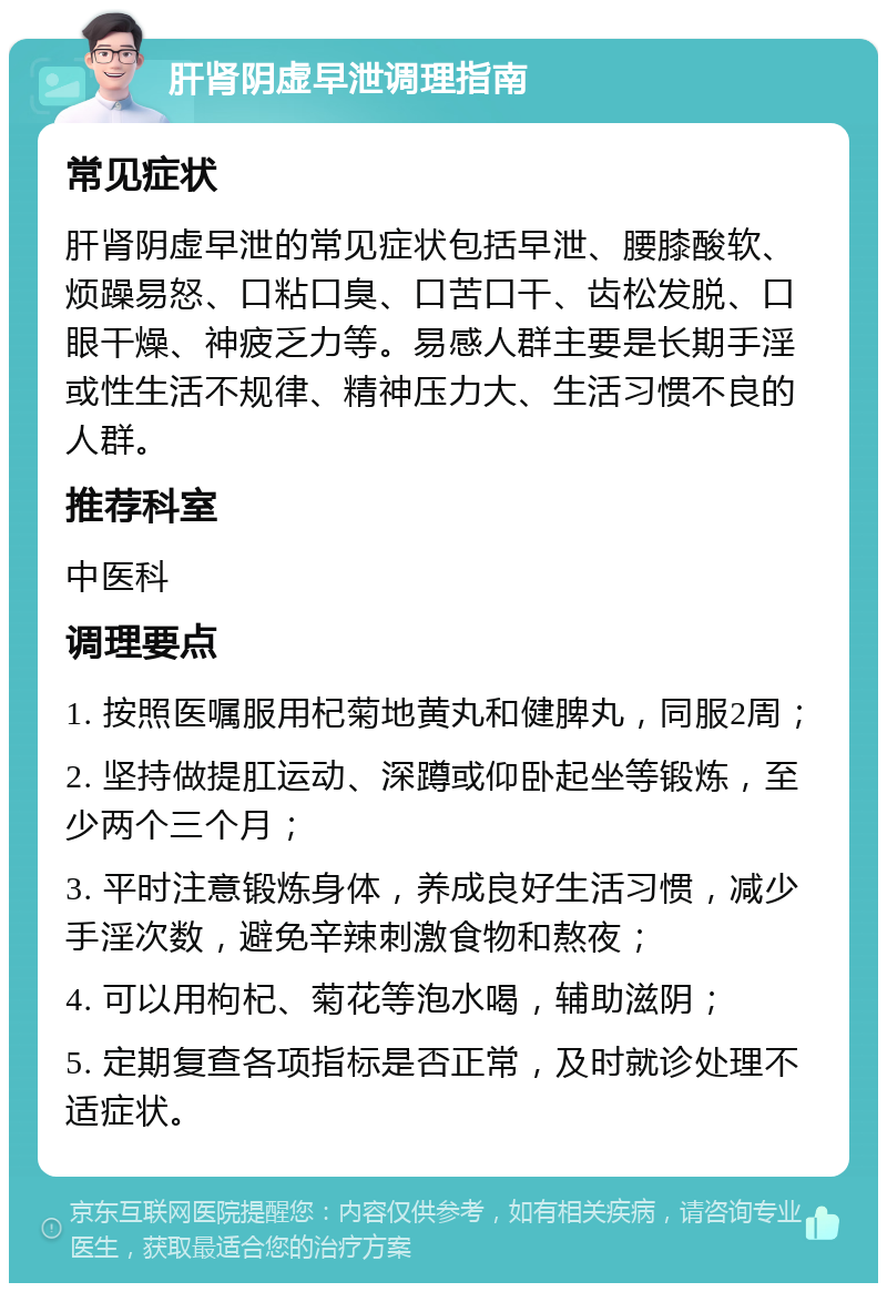 肝肾阴虚早泄调理指南 常见症状 肝肾阴虚早泄的常见症状包括早泄、腰膝酸软、烦躁易怒、口粘口臭、口苦口干、齿松发脱、口眼干燥、神疲乏力等。易感人群主要是长期手淫或性生活不规律、精神压力大、生活习惯不良的人群。 推荐科室 中医科 调理要点 1. 按照医嘱服用杞菊地黄丸和健脾丸，同服2周； 2. 坚持做提肛运动、深蹲或仰卧起坐等锻炼，至少两个三个月； 3. 平时注意锻炼身体，养成良好生活习惯，减少手淫次数，避免辛辣刺激食物和熬夜； 4. 可以用枸杞、菊花等泡水喝，辅助滋阴； 5. 定期复查各项指标是否正常，及时就诊处理不适症状。