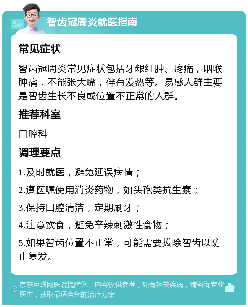 智齿冠周炎就医指南 常见症状 智齿冠周炎常见症状包括牙龈红肿、疼痛，咽喉肿痛，不能张大嘴，伴有发热等。易感人群主要是智齿生长不良或位置不正常的人群。 推荐科室 口腔科 调理要点 1.及时就医，避免延误病情； 2.遵医嘱使用消炎药物，如头孢类抗生素； 3.保持口腔清洁，定期刷牙； 4.注意饮食，避免辛辣刺激性食物； 5.如果智齿位置不正常，可能需要拔除智齿以防止复发。