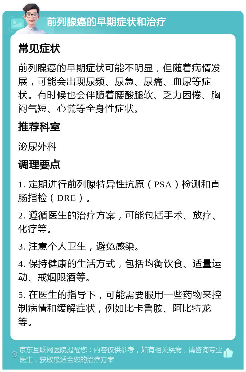 前列腺癌的早期症状和治疗 常见症状 前列腺癌的早期症状可能不明显，但随着病情发展，可能会出现尿频、尿急、尿痛、血尿等症状。有时候也会伴随着腰酸腿软、乏力困倦、胸闷气短、心慌等全身性症状。 推荐科室 泌尿外科 调理要点 1. 定期进行前列腺特异性抗原（PSA）检测和直肠指检（DRE）。 2. 遵循医生的治疗方案，可能包括手术、放疗、化疗等。 3. 注意个人卫生，避免感染。 4. 保持健康的生活方式，包括均衡饮食、适量运动、戒烟限酒等。 5. 在医生的指导下，可能需要服用一些药物来控制病情和缓解症状，例如比卡鲁胺、阿比特龙等。