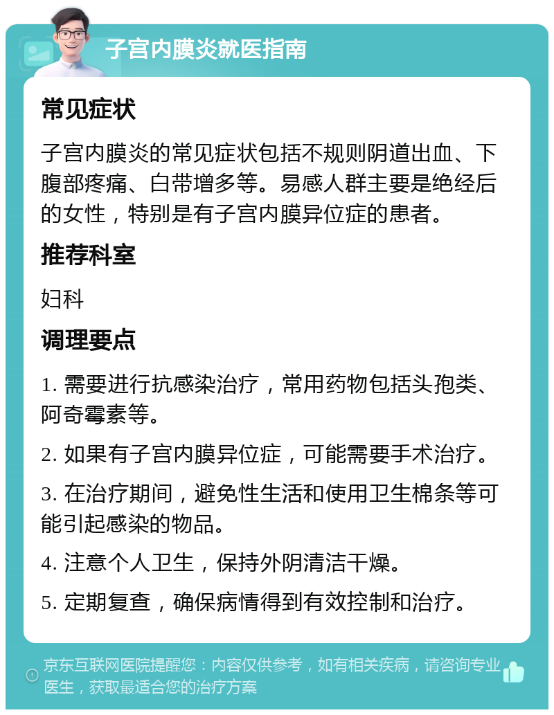 子宫内膜炎就医指南 常见症状 子宫内膜炎的常见症状包括不规则阴道出血、下腹部疼痛、白带增多等。易感人群主要是绝经后的女性，特别是有子宫内膜异位症的患者。 推荐科室 妇科 调理要点 1. 需要进行抗感染治疗，常用药物包括头孢类、阿奇霉素等。 2. 如果有子宫内膜异位症，可能需要手术治疗。 3. 在治疗期间，避免性生活和使用卫生棉条等可能引起感染的物品。 4. 注意个人卫生，保持外阴清洁干燥。 5. 定期复查，确保病情得到有效控制和治疗。