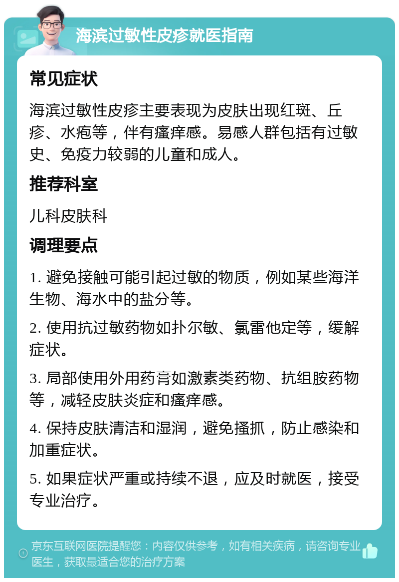 海滨过敏性皮疹就医指南 常见症状 海滨过敏性皮疹主要表现为皮肤出现红斑、丘疹、水疱等，伴有瘙痒感。易感人群包括有过敏史、免疫力较弱的儿童和成人。 推荐科室 儿科皮肤科 调理要点 1. 避免接触可能引起过敏的物质，例如某些海洋生物、海水中的盐分等。 2. 使用抗过敏药物如扑尔敏、氯雷他定等，缓解症状。 3. 局部使用外用药膏如激素类药物、抗组胺药物等，减轻皮肤炎症和瘙痒感。 4. 保持皮肤清洁和湿润，避免搔抓，防止感染和加重症状。 5. 如果症状严重或持续不退，应及时就医，接受专业治疗。