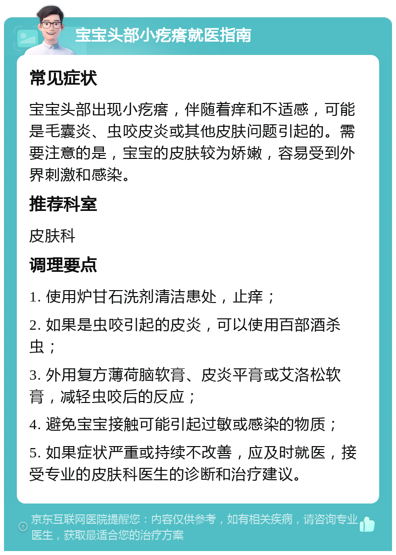 宝宝头部小疙瘩就医指南 常见症状 宝宝头部出现小疙瘩，伴随着痒和不适感，可能是毛囊炎、虫咬皮炎或其他皮肤问题引起的。需要注意的是，宝宝的皮肤较为娇嫩，容易受到外界刺激和感染。 推荐科室 皮肤科 调理要点 1. 使用炉甘石洗剂清洁患处，止痒； 2. 如果是虫咬引起的皮炎，可以使用百部酒杀虫； 3. 外用复方薄荷脑软膏、皮炎平膏或艾洛松软膏，减轻虫咬后的反应； 4. 避免宝宝接触可能引起过敏或感染的物质； 5. 如果症状严重或持续不改善，应及时就医，接受专业的皮肤科医生的诊断和治疗建议。