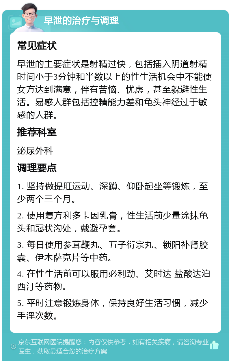 早泄的治疗与调理 常见症状 早泄的主要症状是射精过快，包括插入阴道射精时间小于3分钟和半数以上的性生活机会中不能使女方达到满意，伴有苦恼、忧虑，甚至躲避性生活。易感人群包括控精能力差和龟头神经过于敏感的人群。 推荐科室 泌尿外科 调理要点 1. 坚持做提肛运动、深蹲、仰卧起坐等锻炼，至少两个三个月。 2. 使用复方利多卡因乳膏，性生活前少量涂抹龟头和冠状沟处，戴避孕套。 3. 每日使用参茸鞭丸、五子衍宗丸、锁阳补肾胶囊、伊木萨克片等中药。 4. 在性生活前可以服用必利劲、艾时达 盐酸达泊西汀等药物。 5. 平时注意锻炼身体，保持良好生活习惯，减少手淫次数。