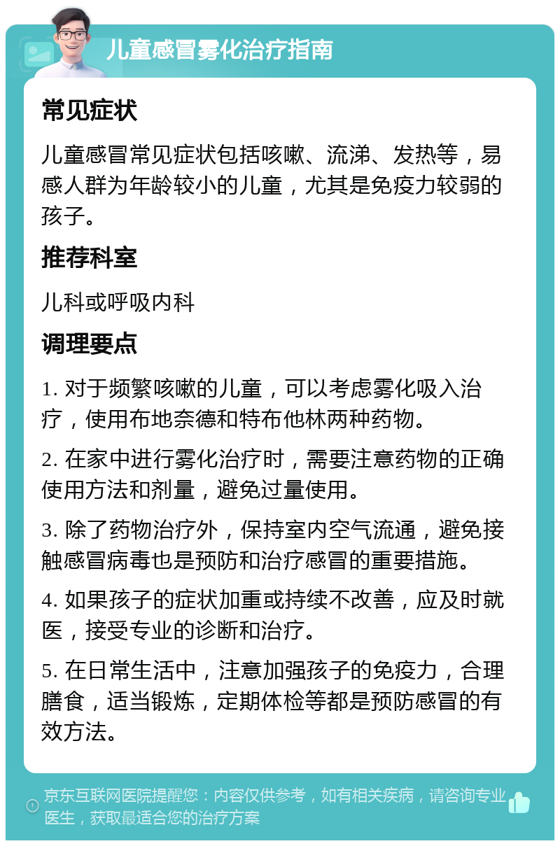 儿童感冒雾化治疗指南 常见症状 儿童感冒常见症状包括咳嗽、流涕、发热等，易感人群为年龄较小的儿童，尤其是免疫力较弱的孩子。 推荐科室 儿科或呼吸内科 调理要点 1. 对于频繁咳嗽的儿童，可以考虑雾化吸入治疗，使用布地奈德和特布他林两种药物。 2. 在家中进行雾化治疗时，需要注意药物的正确使用方法和剂量，避免过量使用。 3. 除了药物治疗外，保持室内空气流通，避免接触感冒病毒也是预防和治疗感冒的重要措施。 4. 如果孩子的症状加重或持续不改善，应及时就医，接受专业的诊断和治疗。 5. 在日常生活中，注意加强孩子的免疫力，合理膳食，适当锻炼，定期体检等都是预防感冒的有效方法。