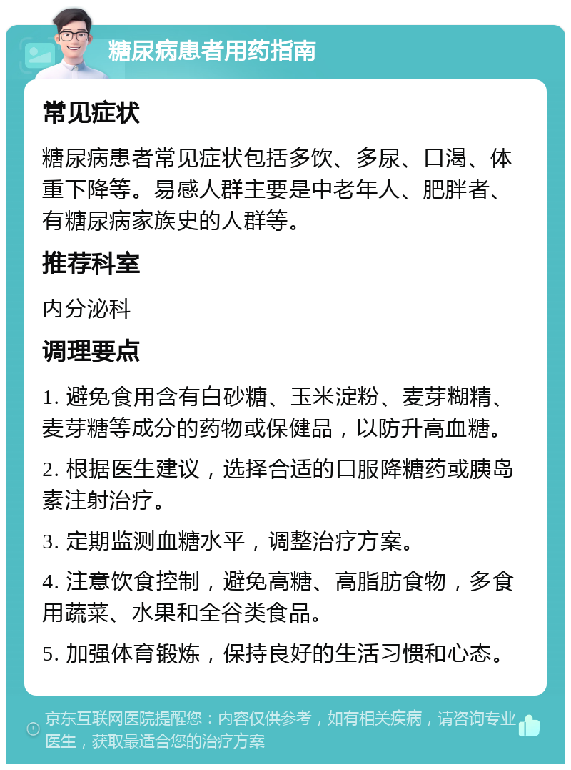 糖尿病患者用药指南 常见症状 糖尿病患者常见症状包括多饮、多尿、口渴、体重下降等。易感人群主要是中老年人、肥胖者、有糖尿病家族史的人群等。 推荐科室 内分泌科 调理要点 1. 避免食用含有白砂糖、玉米淀粉、麦芽糊精、麦芽糖等成分的药物或保健品，以防升高血糖。 2. 根据医生建议，选择合适的口服降糖药或胰岛素注射治疗。 3. 定期监测血糖水平，调整治疗方案。 4. 注意饮食控制，避免高糖、高脂肪食物，多食用蔬菜、水果和全谷类食品。 5. 加强体育锻炼，保持良好的生活习惯和心态。