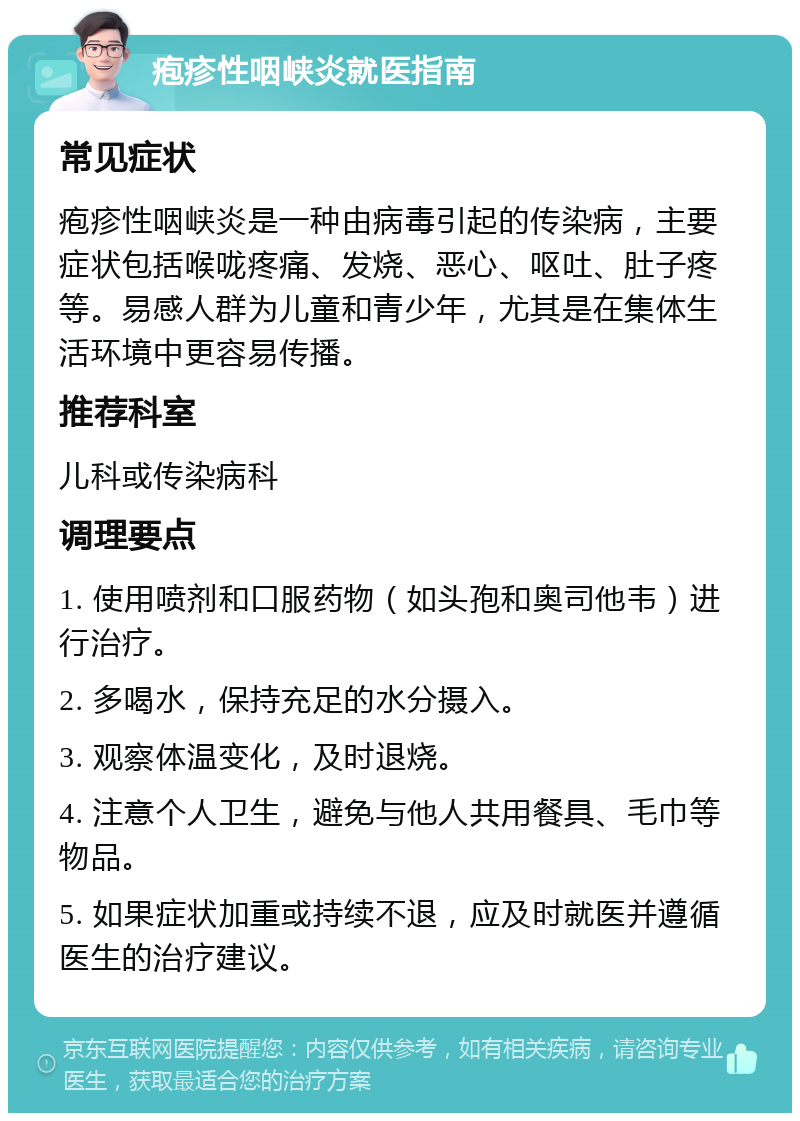 疱疹性咽峡炎就医指南 常见症状 疱疹性咽峡炎是一种由病毒引起的传染病，主要症状包括喉咙疼痛、发烧、恶心、呕吐、肚子疼等。易感人群为儿童和青少年，尤其是在集体生活环境中更容易传播。 推荐科室 儿科或传染病科 调理要点 1. 使用喷剂和口服药物（如头孢和奥司他韦）进行治疗。 2. 多喝水，保持充足的水分摄入。 3. 观察体温变化，及时退烧。 4. 注意个人卫生，避免与他人共用餐具、毛巾等物品。 5. 如果症状加重或持续不退，应及时就医并遵循医生的治疗建议。