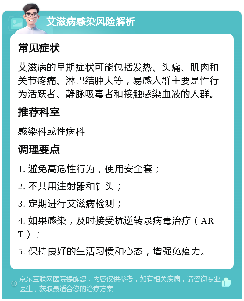 艾滋病感染风险解析 常见症状 艾滋病的早期症状可能包括发热、头痛、肌肉和关节疼痛、淋巴结肿大等，易感人群主要是性行为活跃者、静脉吸毒者和接触感染血液的人群。 推荐科室 感染科或性病科 调理要点 1. 避免高危性行为，使用安全套； 2. 不共用注射器和针头； 3. 定期进行艾滋病检测； 4. 如果感染，及时接受抗逆转录病毒治疗（ART）； 5. 保持良好的生活习惯和心态，增强免疫力。