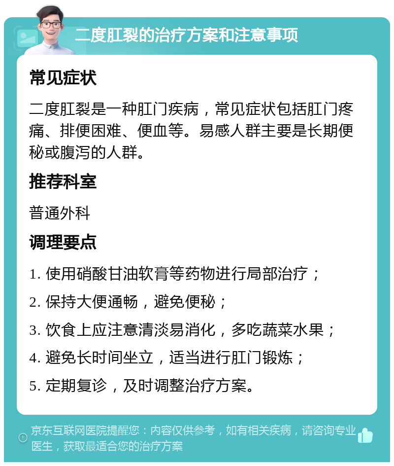 二度肛裂的治疗方案和注意事项 常见症状 二度肛裂是一种肛门疾病，常见症状包括肛门疼痛、排便困难、便血等。易感人群主要是长期便秘或腹泻的人群。 推荐科室 普通外科 调理要点 1. 使用硝酸甘油软膏等药物进行局部治疗； 2. 保持大便通畅，避免便秘； 3. 饮食上应注意清淡易消化，多吃蔬菜水果； 4. 避免长时间坐立，适当进行肛门锻炼； 5. 定期复诊，及时调整治疗方案。