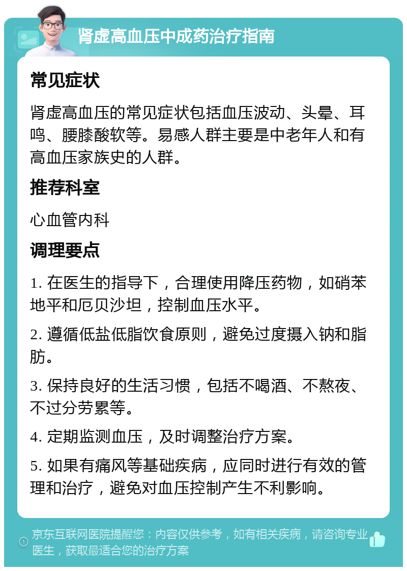 肾虚高血压中成药治疗指南 常见症状 肾虚高血压的常见症状包括血压波动、头晕、耳鸣、腰膝酸软等。易感人群主要是中老年人和有高血压家族史的人群。 推荐科室 心血管内科 调理要点 1. 在医生的指导下，合理使用降压药物，如硝苯地平和厄贝沙坦，控制血压水平。 2. 遵循低盐低脂饮食原则，避免过度摄入钠和脂肪。 3. 保持良好的生活习惯，包括不喝酒、不熬夜、不过分劳累等。 4. 定期监测血压，及时调整治疗方案。 5. 如果有痛风等基础疾病，应同时进行有效的管理和治疗，避免对血压控制产生不利影响。