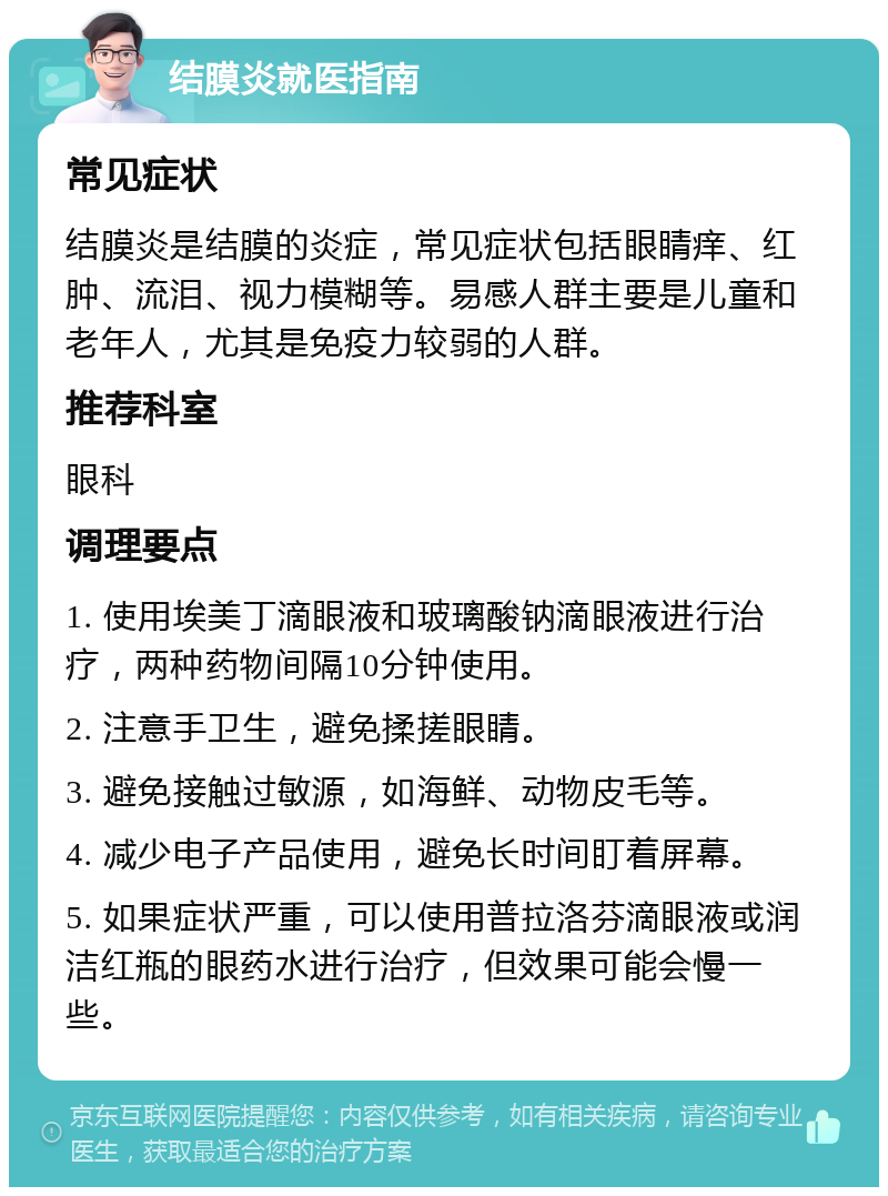 结膜炎就医指南 常见症状 结膜炎是结膜的炎症，常见症状包括眼睛痒、红肿、流泪、视力模糊等。易感人群主要是儿童和老年人，尤其是免疫力较弱的人群。 推荐科室 眼科 调理要点 1. 使用埃美丁滴眼液和玻璃酸钠滴眼液进行治疗，两种药物间隔10分钟使用。 2. 注意手卫生，避免揉搓眼睛。 3. 避免接触过敏源，如海鲜、动物皮毛等。 4. 减少电子产品使用，避免长时间盯着屏幕。 5. 如果症状严重，可以使用普拉洛芬滴眼液或润洁红瓶的眼药水进行治疗，但效果可能会慢一些。