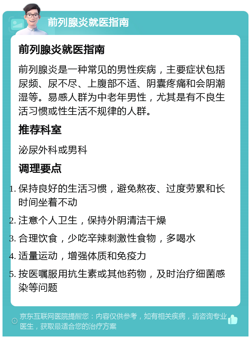 前列腺炎就医指南 前列腺炎就医指南 前列腺炎是一种常见的男性疾病，主要症状包括尿频、尿不尽、上腹部不适、阴囊疼痛和会阴潮湿等。易感人群为中老年男性，尤其是有不良生活习惯或性生活不规律的人群。 推荐科室 泌尿外科或男科 调理要点 保持良好的生活习惯，避免熬夜、过度劳累和长时间坐着不动 注意个人卫生，保持外阴清洁干燥 合理饮食，少吃辛辣刺激性食物，多喝水 适量运动，增强体质和免疫力 按医嘱服用抗生素或其他药物，及时治疗细菌感染等问题