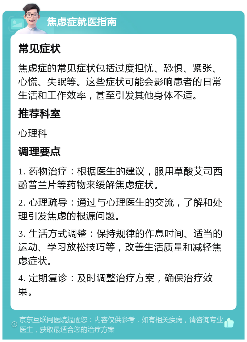 焦虑症就医指南 常见症状 焦虑症的常见症状包括过度担忧、恐惧、紧张、心慌、失眠等。这些症状可能会影响患者的日常生活和工作效率，甚至引发其他身体不适。 推荐科室 心理科 调理要点 1. 药物治疗：根据医生的建议，服用草酸艾司西酚普兰片等药物来缓解焦虑症状。 2. 心理疏导：通过与心理医生的交流，了解和处理引发焦虑的根源问题。 3. 生活方式调整：保持规律的作息时间、适当的运动、学习放松技巧等，改善生活质量和减轻焦虑症状。 4. 定期复诊：及时调整治疗方案，确保治疗效果。