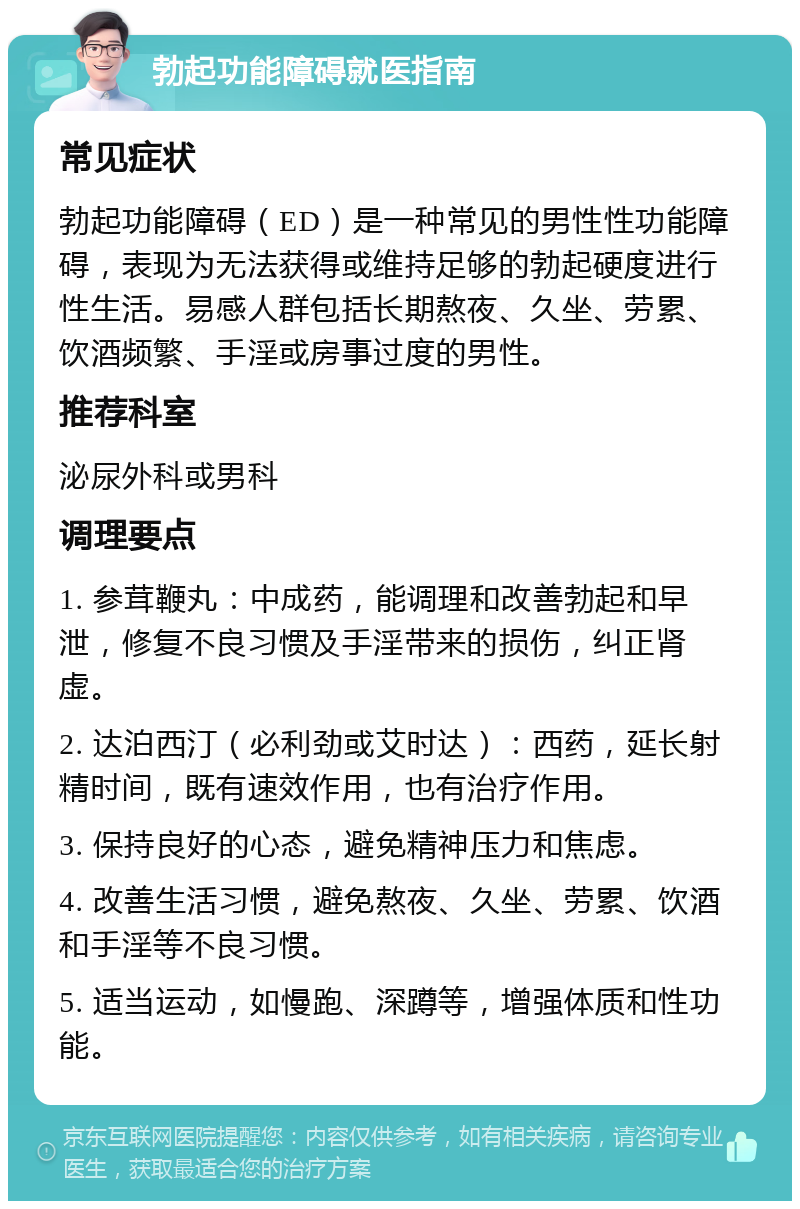 勃起功能障碍就医指南 常见症状 勃起功能障碍（ED）是一种常见的男性性功能障碍，表现为无法获得或维持足够的勃起硬度进行性生活。易感人群包括长期熬夜、久坐、劳累、饮酒频繁、手淫或房事过度的男性。 推荐科室 泌尿外科或男科 调理要点 1. 参茸鞭丸：中成药，能调理和改善勃起和早泄，修复不良习惯及手淫带来的损伤，纠正肾虚。 2. 达泊西汀（必利劲或艾时达）：西药，延长射精时间，既有速效作用，也有治疗作用。 3. 保持良好的心态，避免精神压力和焦虑。 4. 改善生活习惯，避免熬夜、久坐、劳累、饮酒和手淫等不良习惯。 5. 适当运动，如慢跑、深蹲等，增强体质和性功能。