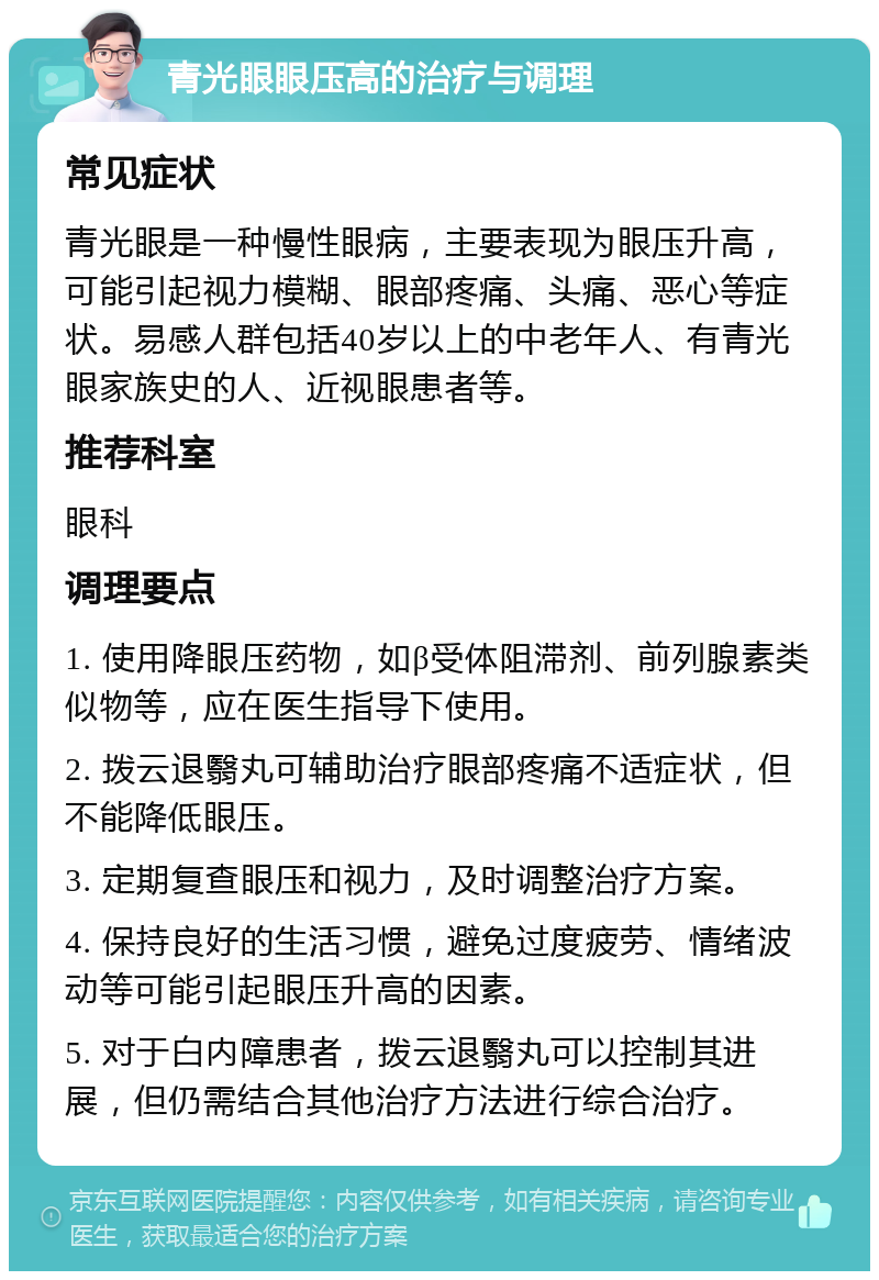 青光眼眼压高的治疗与调理 常见症状 青光眼是一种慢性眼病，主要表现为眼压升高，可能引起视力模糊、眼部疼痛、头痛、恶心等症状。易感人群包括40岁以上的中老年人、有青光眼家族史的人、近视眼患者等。 推荐科室 眼科 调理要点 1. 使用降眼压药物，如β受体阻滞剂、前列腺素类似物等，应在医生指导下使用。 2. 拨云退翳丸可辅助治疗眼部疼痛不适症状，但不能降低眼压。 3. 定期复查眼压和视力，及时调整治疗方案。 4. 保持良好的生活习惯，避免过度疲劳、情绪波动等可能引起眼压升高的因素。 5. 对于白内障患者，拨云退翳丸可以控制其进展，但仍需结合其他治疗方法进行综合治疗。