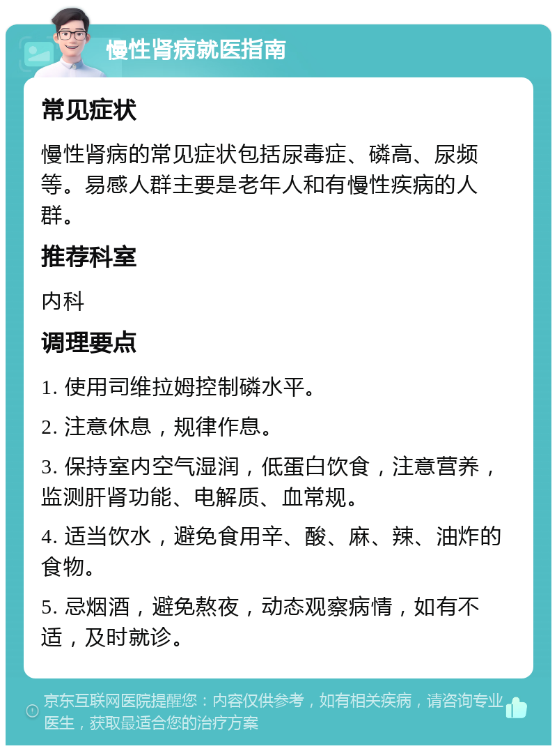 慢性肾病就医指南 常见症状 慢性肾病的常见症状包括尿毒症、磷高、尿频等。易感人群主要是老年人和有慢性疾病的人群。 推荐科室 内科 调理要点 1. 使用司维拉姆控制磷水平。 2. 注意休息，规律作息。 3. 保持室内空气湿润，低蛋白饮食，注意营养，监测肝肾功能、电解质、血常规。 4. 适当饮水，避免食用辛、酸、麻、辣、油炸的食物。 5. 忌烟酒，避免熬夜，动态观察病情，如有不适，及时就诊。