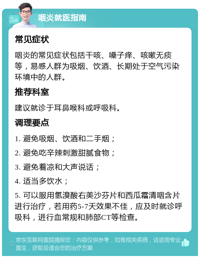 咽炎就医指南 常见症状 咽炎的常见症状包括干咳、嗓子痒、咳嗽无痰等，易感人群为吸烟、饮酒、长期处于空气污染环境中的人群。 推荐科室 建议就诊于耳鼻喉科或呼吸科。 调理要点 1. 避免吸烟、饮酒和二手烟； 2. 避免吃辛辣刺激甜腻食物； 3. 避免着凉和大声说话； 4. 适当多饮水； 5. 可以服用氢溴酸右美沙芬片和西瓜霜清咽含片进行治疗，若用药5-7天效果不佳，应及时就诊呼吸科，进行血常规和肺部CT等检查。