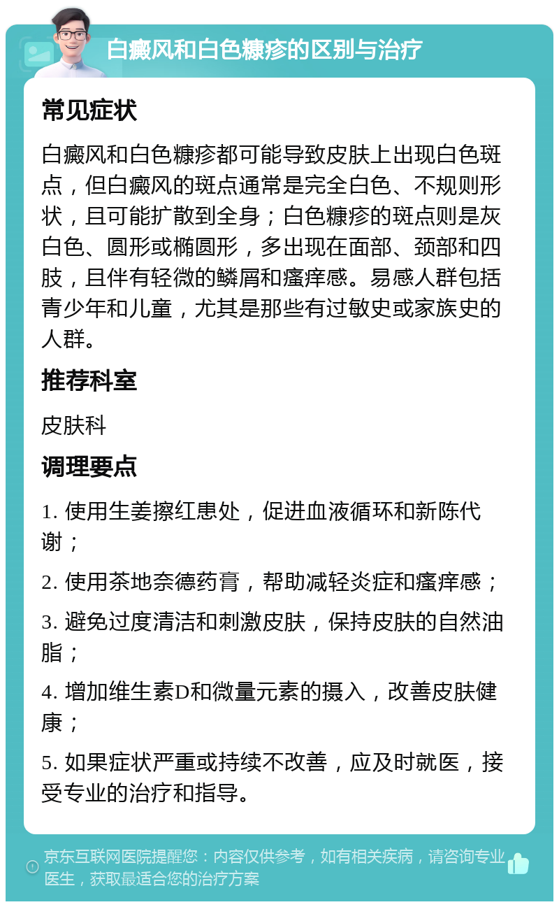 白癜风和白色糠疹的区别与治疗 常见症状 白癜风和白色糠疹都可能导致皮肤上出现白色斑点，但白癜风的斑点通常是完全白色、不规则形状，且可能扩散到全身；白色糠疹的斑点则是灰白色、圆形或椭圆形，多出现在面部、颈部和四肢，且伴有轻微的鳞屑和瘙痒感。易感人群包括青少年和儿童，尤其是那些有过敏史或家族史的人群。 推荐科室 皮肤科 调理要点 1. 使用生姜擦红患处，促进血液循环和新陈代谢； 2. 使用茶地奈德药膏，帮助减轻炎症和瘙痒感； 3. 避免过度清洁和刺激皮肤，保持皮肤的自然油脂； 4. 增加维生素D和微量元素的摄入，改善皮肤健康； 5. 如果症状严重或持续不改善，应及时就医，接受专业的治疗和指导。