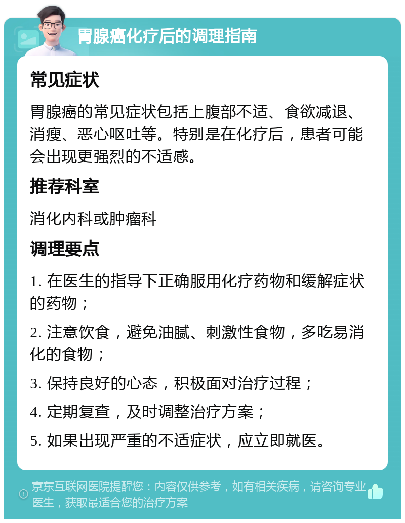 胃腺癌化疗后的调理指南 常见症状 胃腺癌的常见症状包括上腹部不适、食欲减退、消瘦、恶心呕吐等。特别是在化疗后，患者可能会出现更强烈的不适感。 推荐科室 消化内科或肿瘤科 调理要点 1. 在医生的指导下正确服用化疗药物和缓解症状的药物； 2. 注意饮食，避免油腻、刺激性食物，多吃易消化的食物； 3. 保持良好的心态，积极面对治疗过程； 4. 定期复查，及时调整治疗方案； 5. 如果出现严重的不适症状，应立即就医。