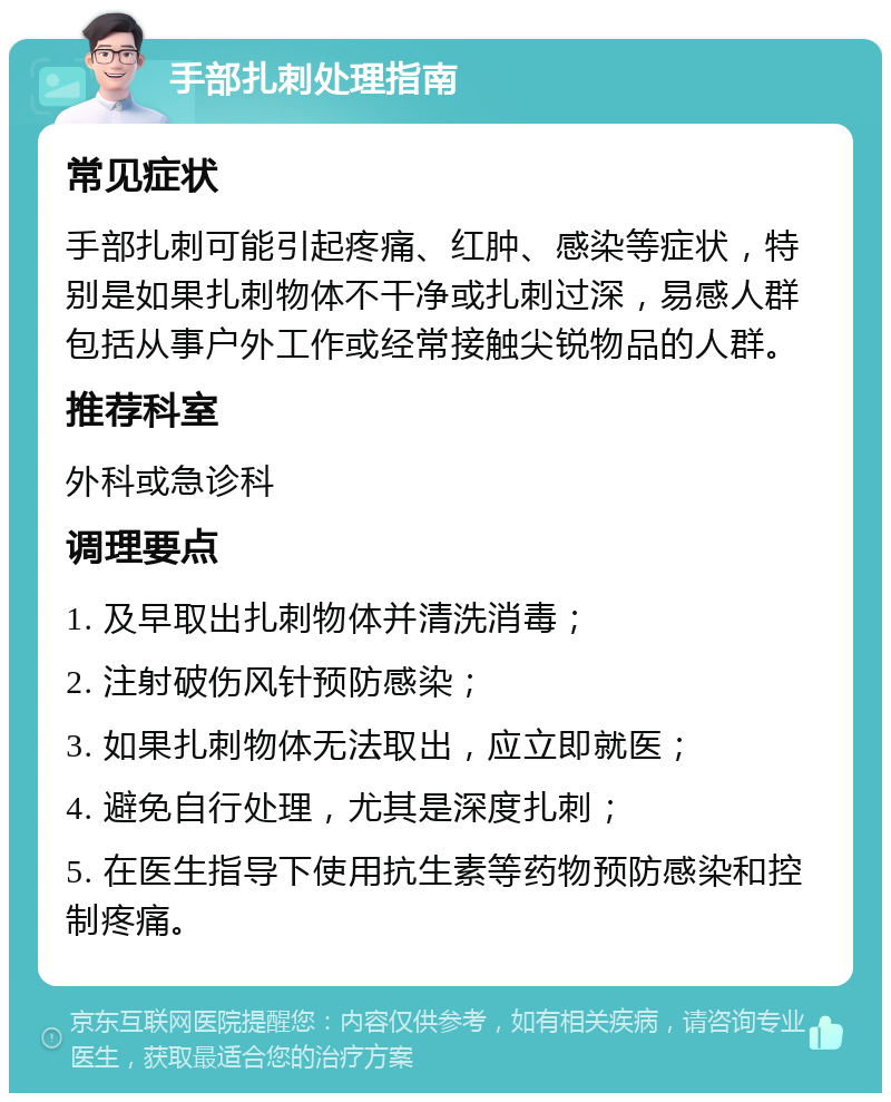 手部扎刺处理指南 常见症状 手部扎刺可能引起疼痛、红肿、感染等症状，特别是如果扎刺物体不干净或扎刺过深，易感人群包括从事户外工作或经常接触尖锐物品的人群。 推荐科室 外科或急诊科 调理要点 1. 及早取出扎刺物体并清洗消毒； 2. 注射破伤风针预防感染； 3. 如果扎刺物体无法取出，应立即就医； 4. 避免自行处理，尤其是深度扎刺； 5. 在医生指导下使用抗生素等药物预防感染和控制疼痛。