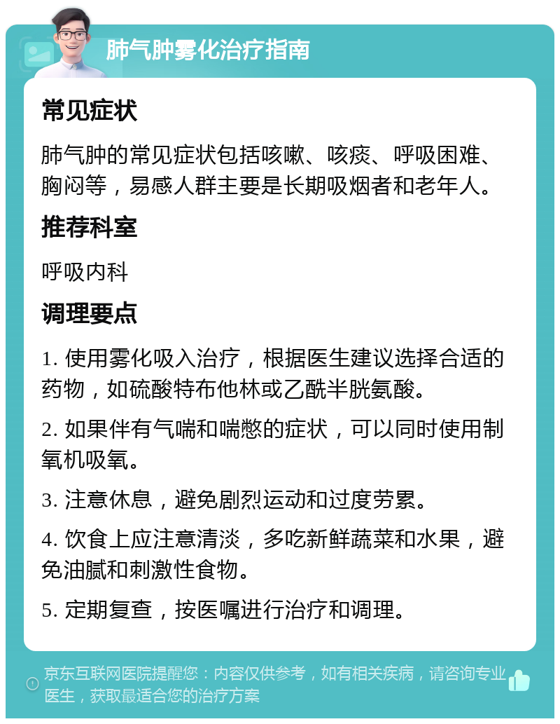 肺气肿雾化治疗指南 常见症状 肺气肿的常见症状包括咳嗽、咳痰、呼吸困难、胸闷等，易感人群主要是长期吸烟者和老年人。 推荐科室 呼吸内科 调理要点 1. 使用雾化吸入治疗，根据医生建议选择合适的药物，如硫酸特布他林或乙酰半胱氨酸。 2. 如果伴有气喘和喘憋的症状，可以同时使用制氧机吸氧。 3. 注意休息，避免剧烈运动和过度劳累。 4. 饮食上应注意清淡，多吃新鲜蔬菜和水果，避免油腻和刺激性食物。 5. 定期复查，按医嘱进行治疗和调理。