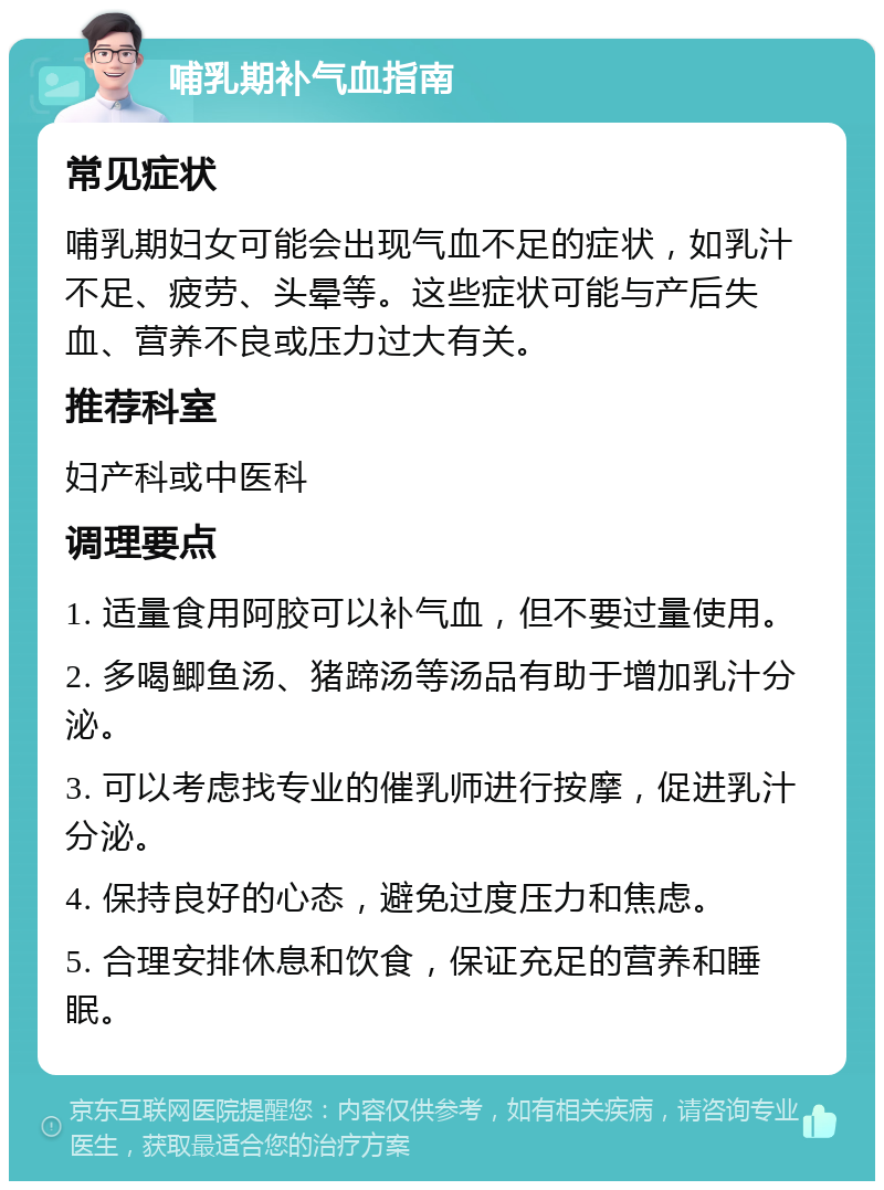 哺乳期补气血指南 常见症状 哺乳期妇女可能会出现气血不足的症状，如乳汁不足、疲劳、头晕等。这些症状可能与产后失血、营养不良或压力过大有关。 推荐科室 妇产科或中医科 调理要点 1. 适量食用阿胶可以补气血，但不要过量使用。 2. 多喝鲫鱼汤、猪蹄汤等汤品有助于增加乳汁分泌。 3. 可以考虑找专业的催乳师进行按摩，促进乳汁分泌。 4. 保持良好的心态，避免过度压力和焦虑。 5. 合理安排休息和饮食，保证充足的营养和睡眠。