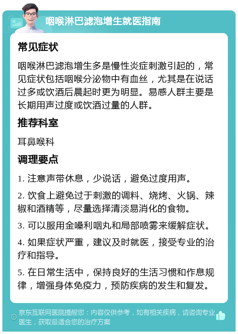 咽喉淋巴滤泡增生就医指南 常见症状 咽喉淋巴滤泡增生多是慢性炎症刺激引起的，常见症状包括咽喉分泌物中有血丝，尤其是在说话过多或饮酒后晨起时更为明显。易感人群主要是长期用声过度或饮酒过量的人群。 推荐科室 耳鼻喉科 调理要点 1. 注意声带休息，少说话，避免过度用声。 2. 饮食上避免过于刺激的调料、烧烤、火锅、辣椒和酒精等，尽量选择清淡易消化的食物。 3. 可以服用金嗓利咽丸和局部喷雾来缓解症状。 4. 如果症状严重，建议及时就医，接受专业的治疗和指导。 5. 在日常生活中，保持良好的生活习惯和作息规律，增强身体免疫力，预防疾病的发生和复发。