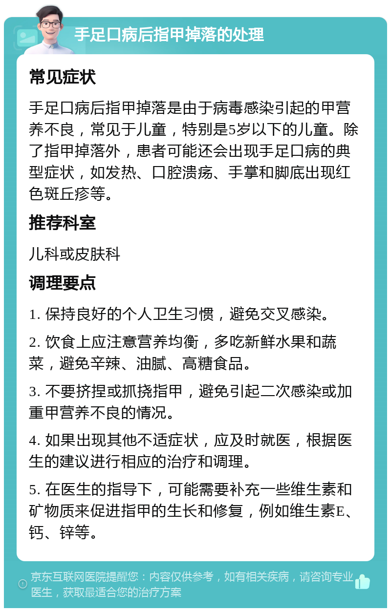 手足口病后指甲掉落的处理 常见症状 手足口病后指甲掉落是由于病毒感染引起的甲营养不良，常见于儿童，特别是5岁以下的儿童。除了指甲掉落外，患者可能还会出现手足口病的典型症状，如发热、口腔溃疡、手掌和脚底出现红色斑丘疹等。 推荐科室 儿科或皮肤科 调理要点 1. 保持良好的个人卫生习惯，避免交叉感染。 2. 饮食上应注意营养均衡，多吃新鲜水果和蔬菜，避免辛辣、油腻、高糖食品。 3. 不要挤捏或抓挠指甲，避免引起二次感染或加重甲营养不良的情况。 4. 如果出现其他不适症状，应及时就医，根据医生的建议进行相应的治疗和调理。 5. 在医生的指导下，可能需要补充一些维生素和矿物质来促进指甲的生长和修复，例如维生素E、钙、锌等。