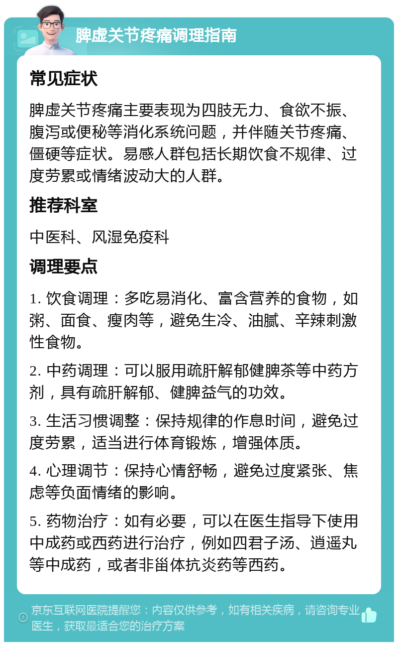 脾虚关节疼痛调理指南 常见症状 脾虚关节疼痛主要表现为四肢无力、食欲不振、腹泻或便秘等消化系统问题，并伴随关节疼痛、僵硬等症状。易感人群包括长期饮食不规律、过度劳累或情绪波动大的人群。 推荐科室 中医科、风湿免疫科 调理要点 1. 饮食调理：多吃易消化、富含营养的食物，如粥、面食、瘦肉等，避免生冷、油腻、辛辣刺激性食物。 2. 中药调理：可以服用疏肝解郁健脾茶等中药方剂，具有疏肝解郁、健脾益气的功效。 3. 生活习惯调整：保持规律的作息时间，避免过度劳累，适当进行体育锻炼，增强体质。 4. 心理调节：保持心情舒畅，避免过度紧张、焦虑等负面情绪的影响。 5. 药物治疗：如有必要，可以在医生指导下使用中成药或西药进行治疗，例如四君子汤、逍遥丸等中成药，或者非甾体抗炎药等西药。