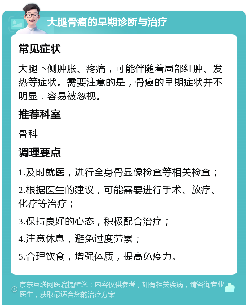 大腿骨癌的早期诊断与治疗 常见症状 大腿下侧肿胀、疼痛，可能伴随着局部红肿、发热等症状。需要注意的是，骨癌的早期症状并不明显，容易被忽视。 推荐科室 骨科 调理要点 1.及时就医，进行全身骨显像检查等相关检查； 2.根据医生的建议，可能需要进行手术、放疗、化疗等治疗； 3.保持良好的心态，积极配合治疗； 4.注意休息，避免过度劳累； 5.合理饮食，增强体质，提高免疫力。