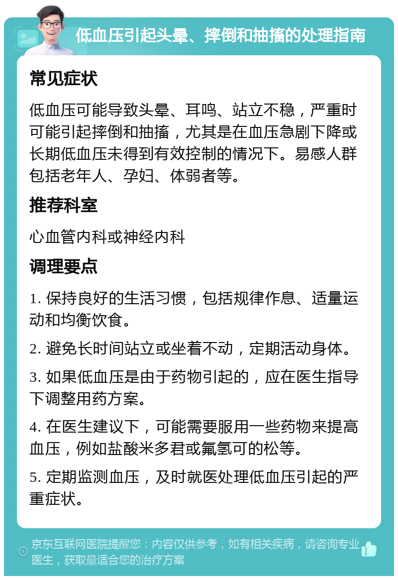 低血压引起头晕、摔倒和抽搐的处理指南 常见症状 低血压可能导致头晕、耳鸣、站立不稳，严重时可能引起摔倒和抽搐，尤其是在血压急剧下降或长期低血压未得到有效控制的情况下。易感人群包括老年人、孕妇、体弱者等。 推荐科室 心血管内科或神经内科 调理要点 1. 保持良好的生活习惯，包括规律作息、适量运动和均衡饮食。 2. 避免长时间站立或坐着不动，定期活动身体。 3. 如果低血压是由于药物引起的，应在医生指导下调整用药方案。 4. 在医生建议下，可能需要服用一些药物来提高血压，例如盐酸米多君或氟氢可的松等。 5. 定期监测血压，及时就医处理低血压引起的严重症状。