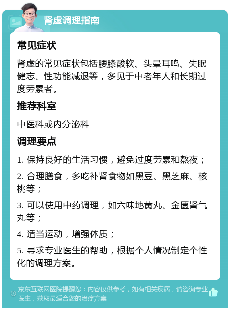 肾虚调理指南 常见症状 肾虚的常见症状包括腰膝酸软、头晕耳鸣、失眠健忘、性功能减退等，多见于中老年人和长期过度劳累者。 推荐科室 中医科或内分泌科 调理要点 1. 保持良好的生活习惯，避免过度劳累和熬夜； 2. 合理膳食，多吃补肾食物如黑豆、黑芝麻、核桃等； 3. 可以使用中药调理，如六味地黄丸、金匮肾气丸等； 4. 适当运动，增强体质； 5. 寻求专业医生的帮助，根据个人情况制定个性化的调理方案。